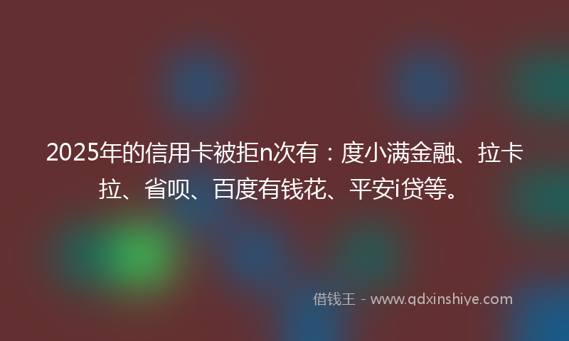 2025年的信用卡被拒n次有：度小满金融、拉卡拉、省呗、百度有钱花、平安i贷等。