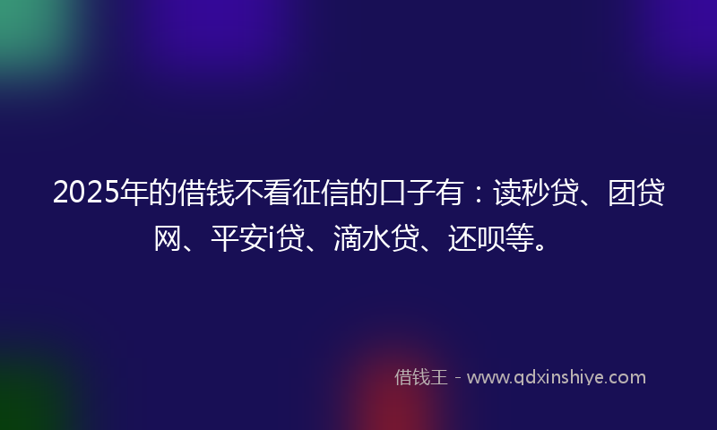 2025年的借钱不看征信的口子有：读秒贷、团贷网、平安i贷、滴水贷、还呗等。