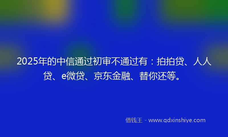 2025年的中信通过初审不通过有：拍拍贷、人人贷、e微贷、京东金融、替你还等。