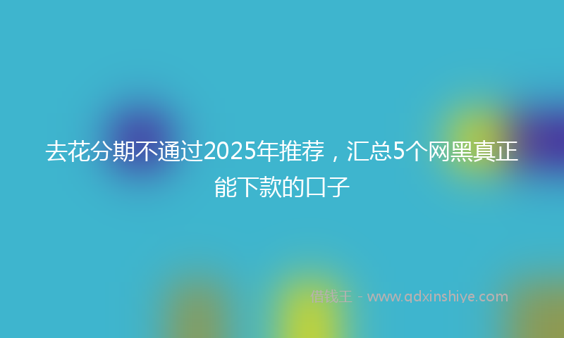 去花分期不通过2025年推荐，汇总5个网黑真正能下款的口子