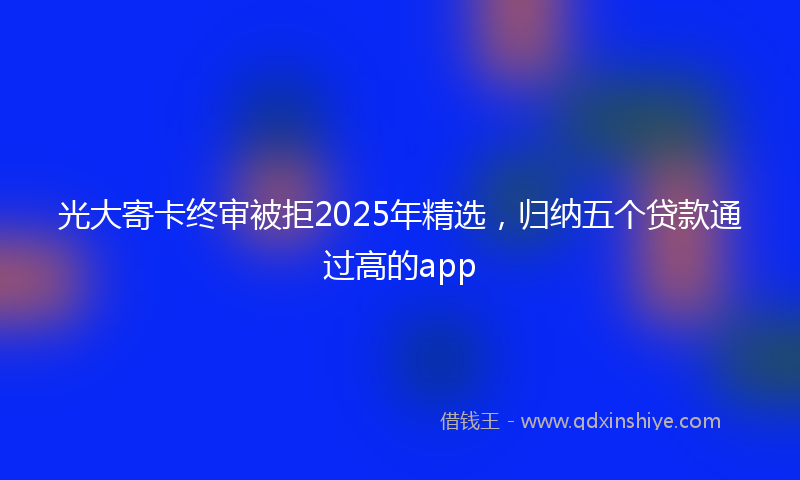 光大寄卡终审被拒2025年精选，归纳五个贷款通过高的app