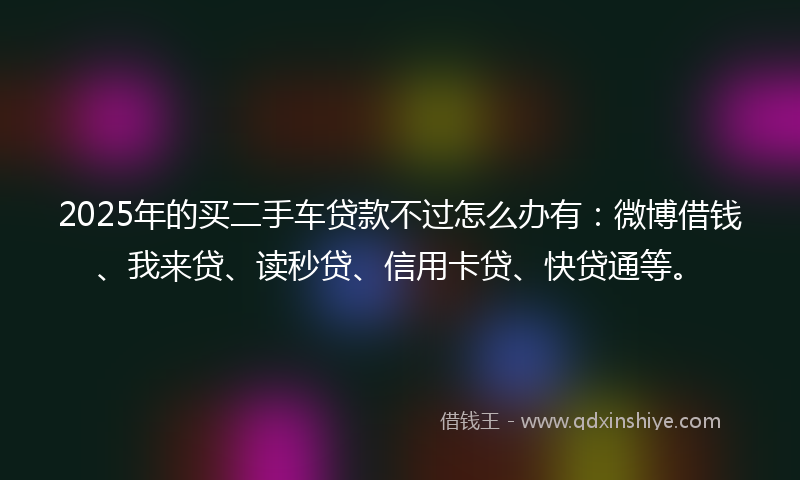 2025年的买二手车贷款不过怎么办有：微博借钱、我来贷、读秒贷、信用卡贷、快贷通等。