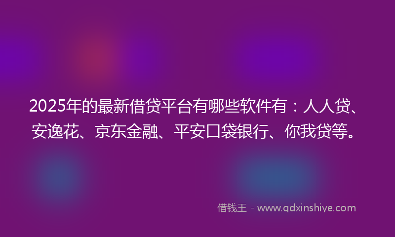 2025年的最新借贷平台有哪些软件有：人人贷、安逸花、京东金融、平安口袋银行、你我贷等。