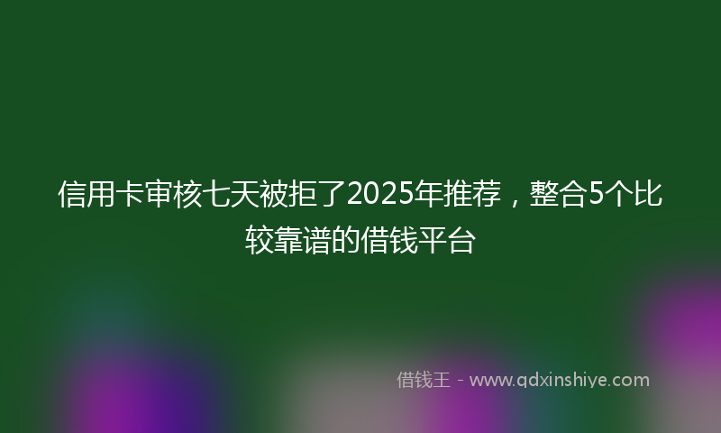 信用卡审核七天被拒了2025年推荐，整合5个比较靠谱的借钱平台