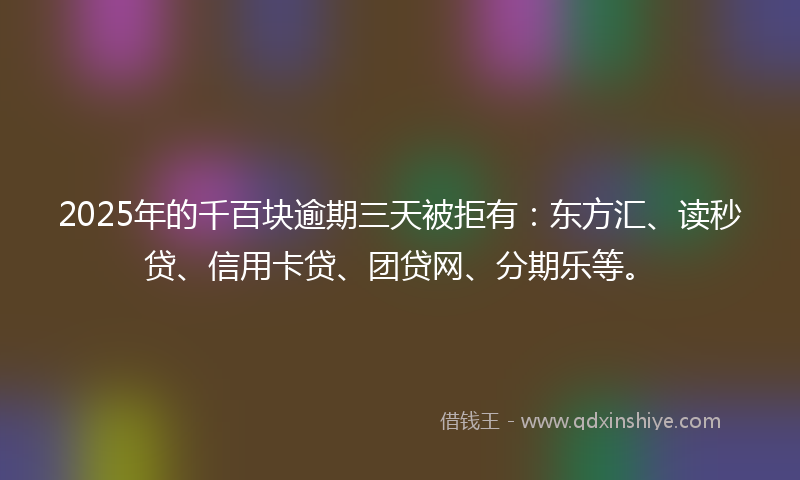 2025年的千百块逾期三天被拒有：东方汇、读秒贷、信用卡贷、团贷网、分期乐等。