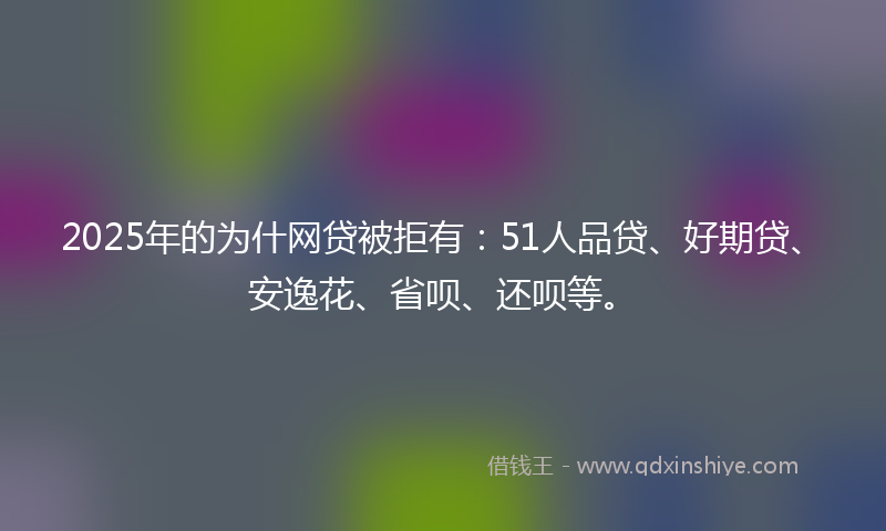 2025年的为什网贷被拒有：51人品贷、好期贷、安逸花、省呗、还呗等。