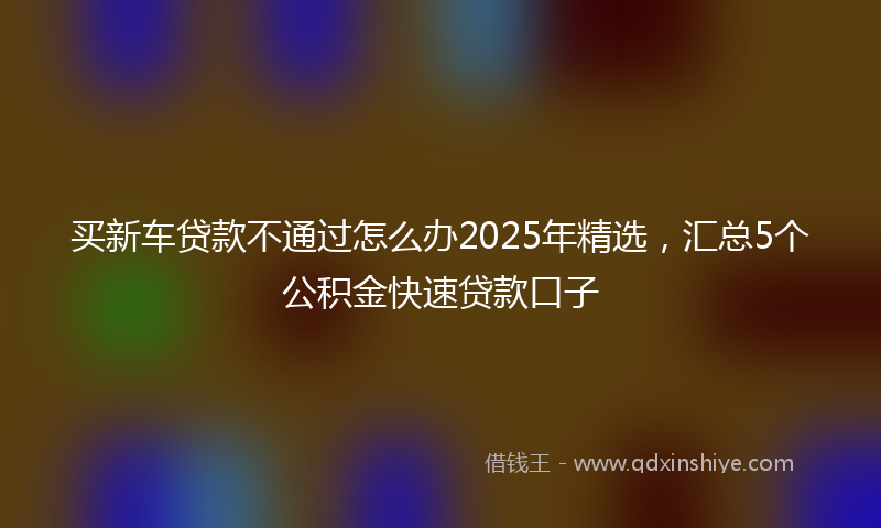 买新车贷款不通过怎么办2025年精选，汇总5个公积金快速贷款口子