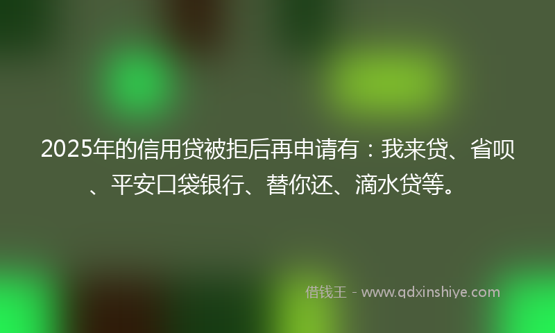 2025年的信用贷被拒后再申请有：我来贷、省呗、平安口袋银行、替你还、滴水贷等。