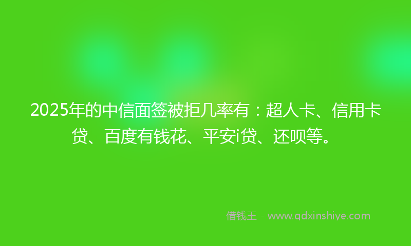 2025年的中信面签被拒几率有：超人卡、信用卡贷、百度有钱花、平安i贷、还呗等。