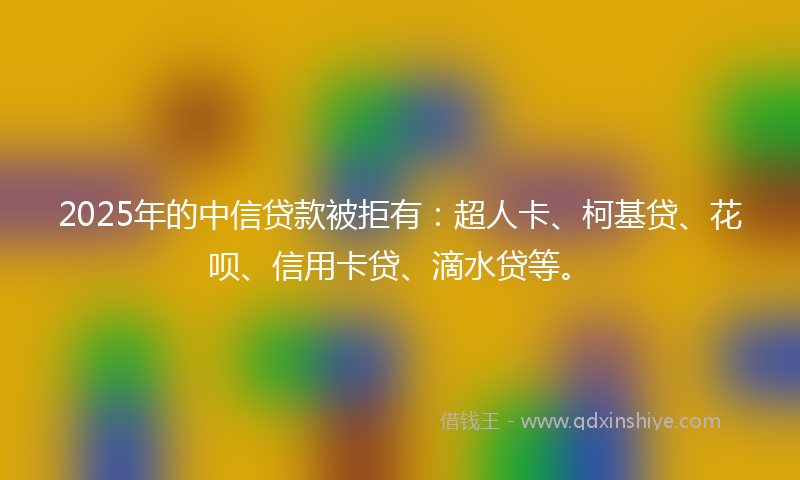 2025年的中信贷款被拒有：超人卡、柯基贷、花呗、信用卡贷、滴水贷等。