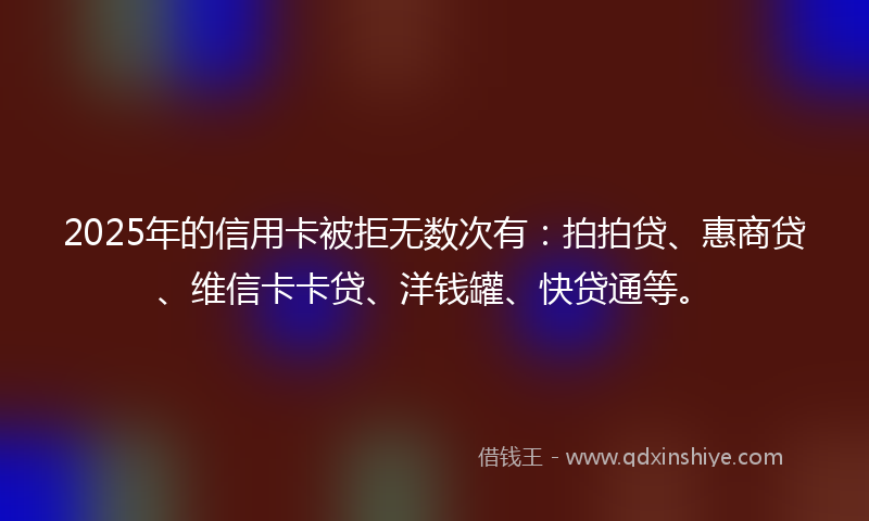 2025年的信用卡被拒无数次有：拍拍贷、惠商贷、维信卡卡贷、洋钱罐、快贷通等。