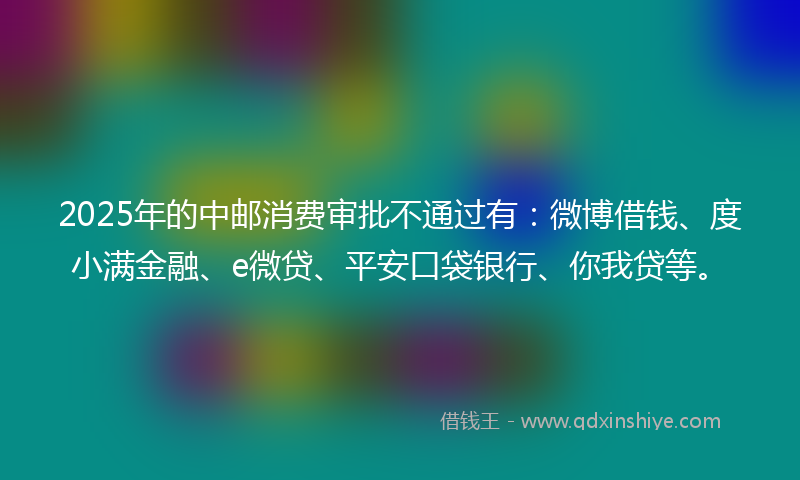 2025年的中邮消费审批不通过有：微博借钱、度小满金融、e微贷、平安口袋银行、你我贷等。