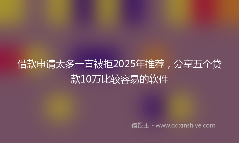 借款申请太多一直被拒2025年推荐，分享五个贷款10万比较容易的软件