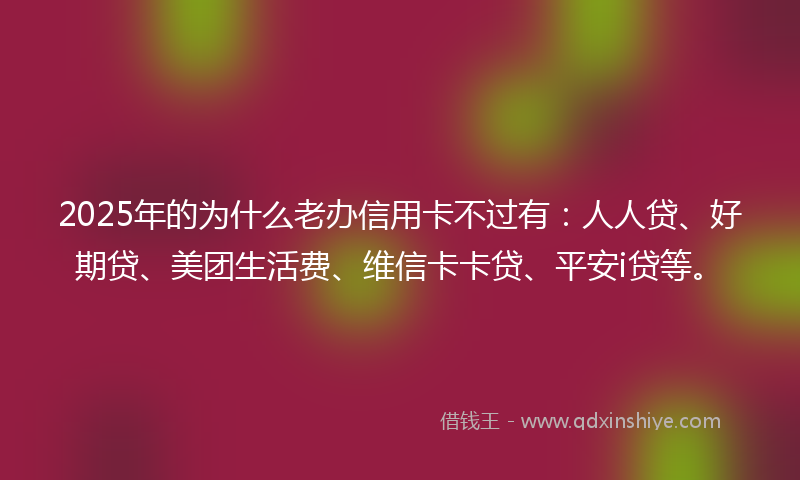 2025年的为什么老办信用卡不过有:人人贷、好期贷、美团生活费、维信卡卡贷、平安i贷等。