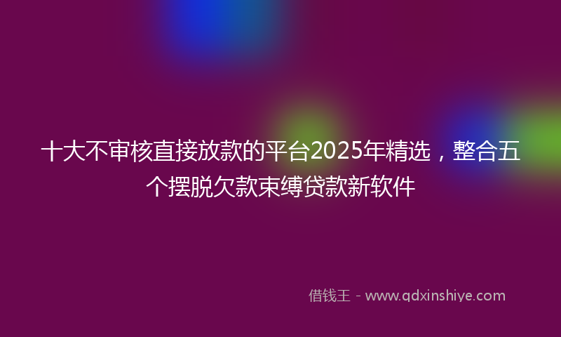 十大不审核直接放款的平台2025年精选，整合五个摆脱欠款束缚贷款新软件