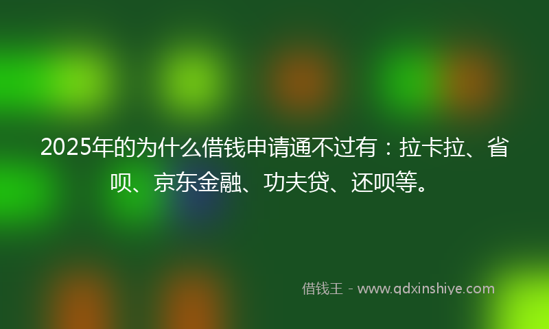 2025年的为什么借钱申请通不过有：拉卡拉、省呗、京东金融、功夫贷、还呗等。
