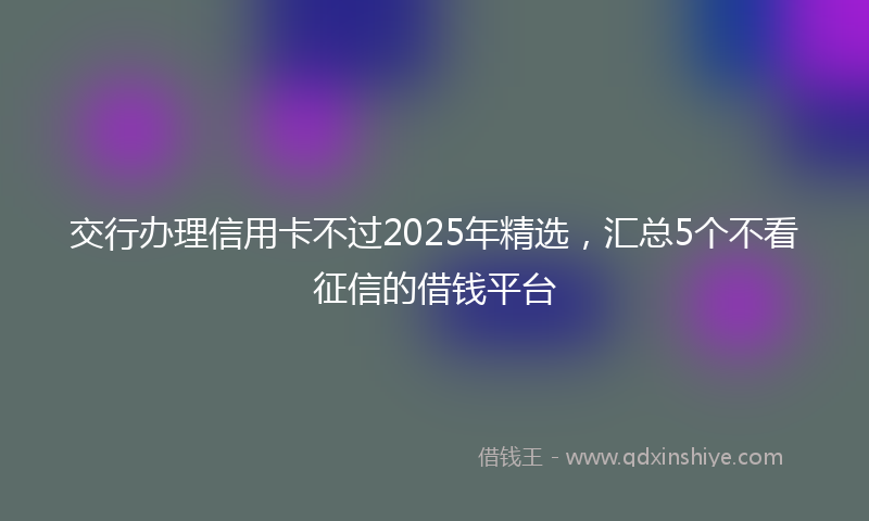 交行办理信用卡不过2025年精选，汇总5个不看征信的借钱平台