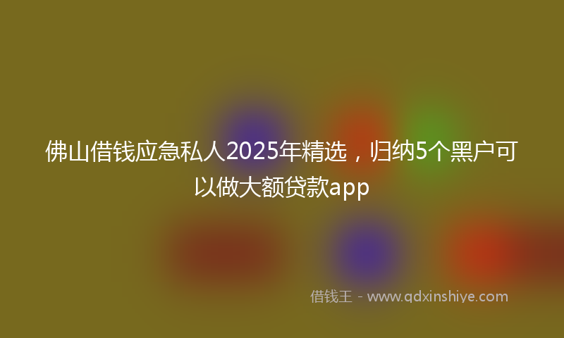 佛山借钱应急私人2025年精选，归纳5个黑户可以做大额贷款app