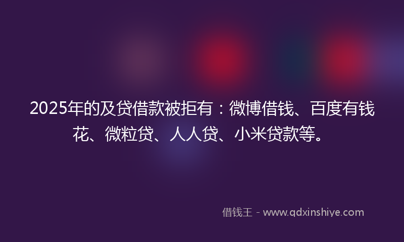 2025年的及贷借款被拒有：微博借钱、百度有钱花、微粒贷、人人贷、小米贷款等。