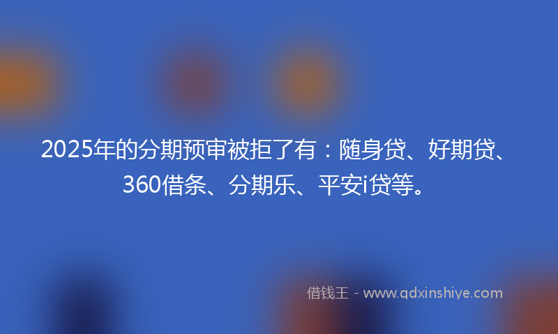 2025年的分期预审被拒了有：随身贷、好期贷、360借条、分期乐、平安i贷等。
