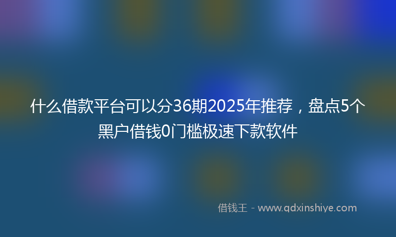 什么借款平台可以分36期2025年推荐，盘点5个黑户借钱0门槛极速下款软件