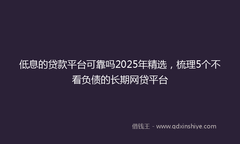 低息的贷款平台可靠吗2025年精选，梳理5个不看负债的长期网贷平台
