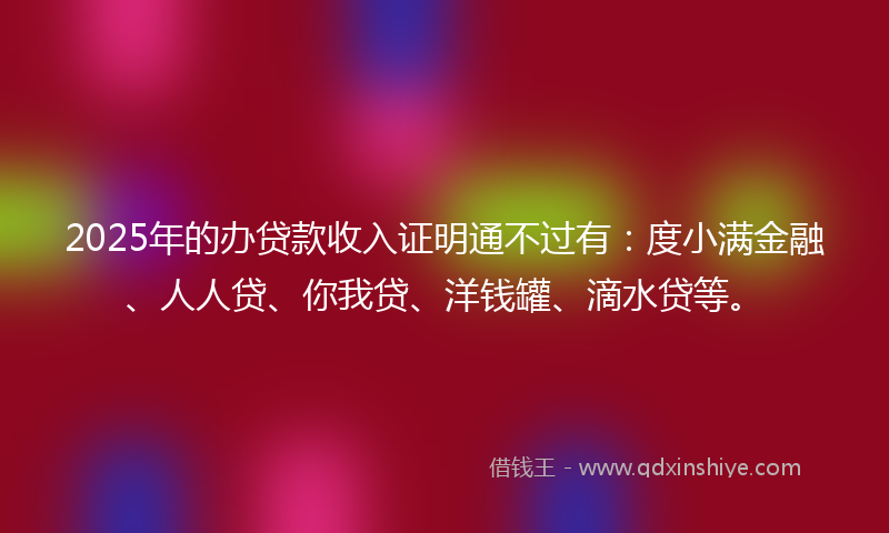 2025年的办贷款收入证明通不过有：度小满金融、人人贷、你我贷、洋钱罐、滴水贷等。