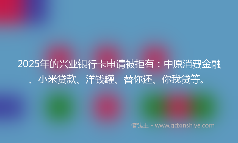 2025年的兴业银行卡申请被拒有：中原消费金融、小米贷款、洋钱罐、替你还、你我贷等。