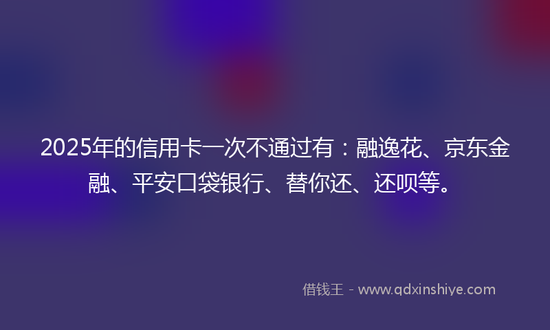 2025年的信用卡一次不通过有：融逸花、京东金融、平安口袋银行、替你还、还呗等。