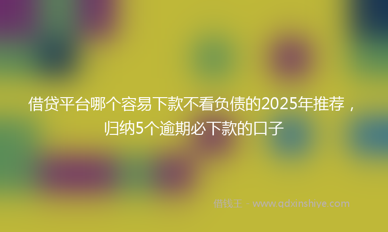 借贷平台哪个容易下款不看负债的2025年推荐，归纳5个逾期必下款的口子