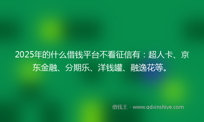 2025年的什么借钱平台不看征信有：超人卡、京东金融、分期乐、洋钱罐、融逸花等。