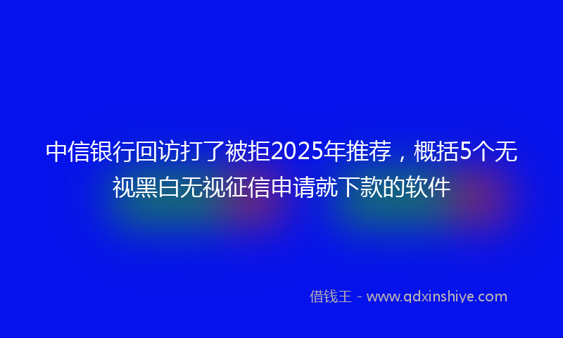 中信银行回访打了被拒2025年推荐，概括5个无视黑白无视征信申请就下款的软件