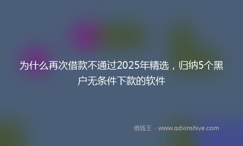 为什么再次借款不通过2025年精选,归纳5个黑户无条件下款的软件