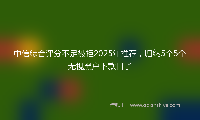 中信综合评分不足被拒2025年推荐，归纳5个5个无视黑户下款口子