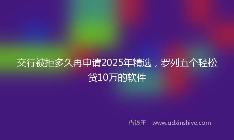 交行被拒多久再申请2025年精选，罗列五个轻松贷10万的软件