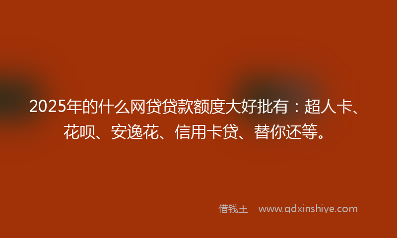 2025年的什么网贷贷款额度大好批有：超人卡、花呗、安逸花、信用卡贷、替你还等。