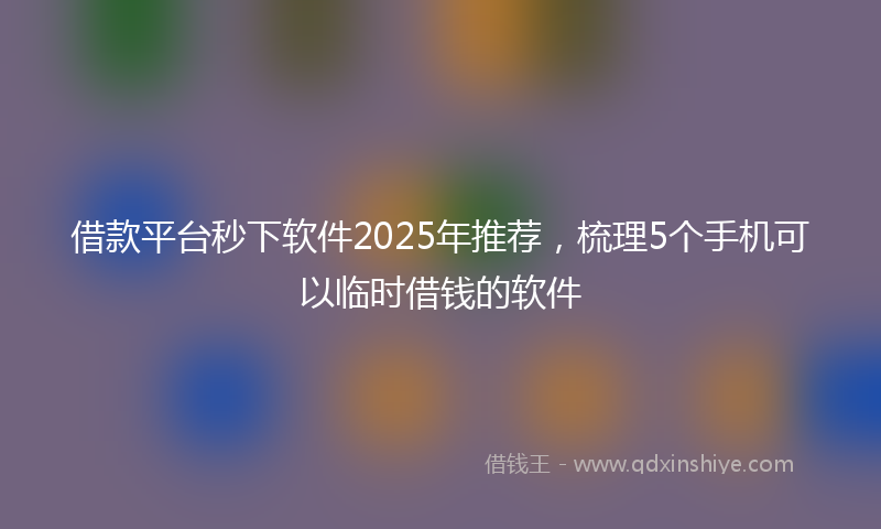 借款平台秒下软件2025年推荐，梳理5个手机可以临时借钱的软件