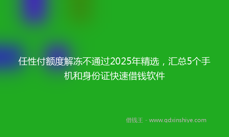 任性付额度解冻不通过2025年精选，汇总5个手机和身份证快速借钱软件