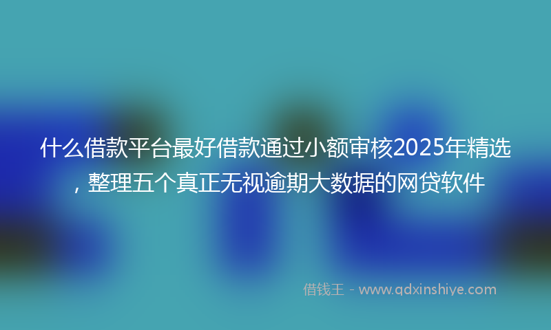 什么借款平台最好借款通过小额审核2025年精选，整理五个真正无视逾期大数据的网贷软件