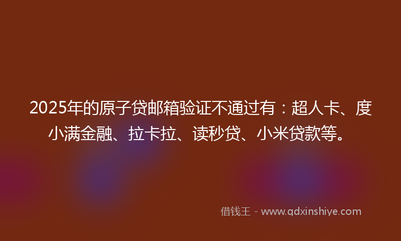 2025年的原子贷邮箱验证不通过有：超人卡、度小满金融、拉卡拉、读秒贷、小米贷款等。