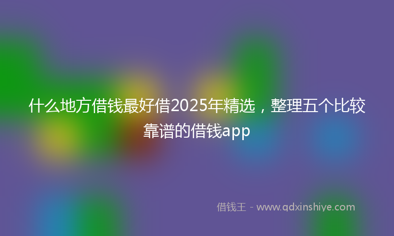 什么地方借钱最好借2025年精选，整理五个比较靠谱的借钱app