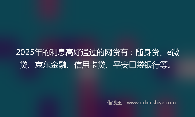 2025年的利息高好通过的网贷有：随身贷、e微贷、京东金融、信用卡贷、平安口袋银行等。
