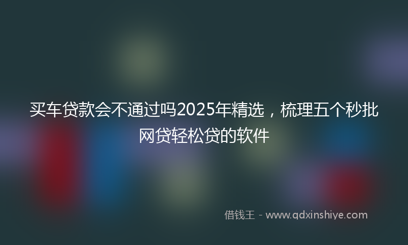 买车贷款会不通过吗2025年精选，梳理五个秒批网贷轻松贷的软件
