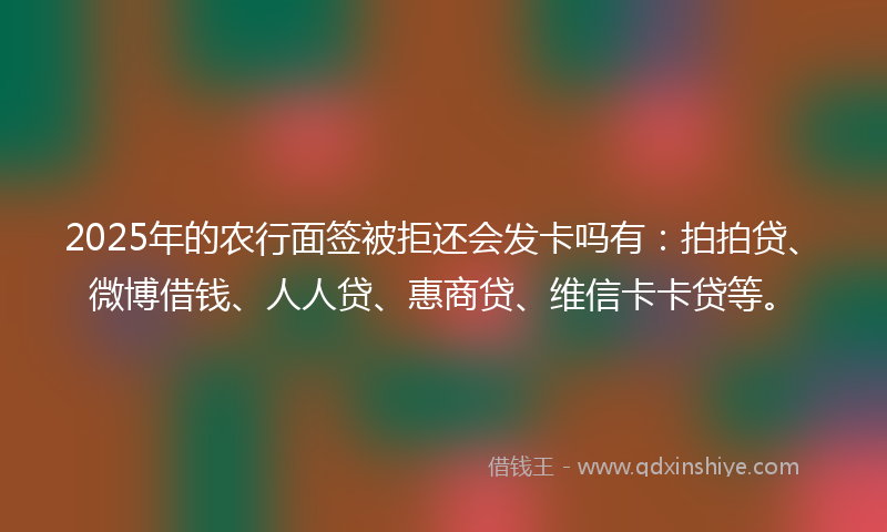 2025年的农行面签被拒还会发卡吗有：拍拍贷、微博借钱、人人贷、惠商贷、维信卡卡贷等。