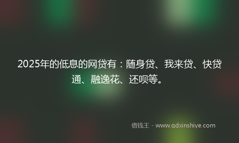 2025年的低息的网贷有：随身贷、我来贷、快贷通、融逸花、还呗等。