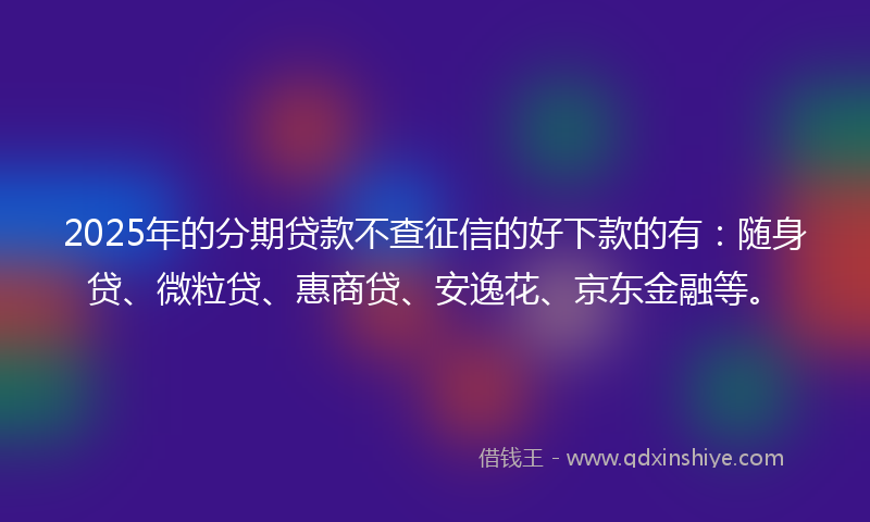 2025年的分期贷款不查征信的好下款的有：随身贷、微粒贷、惠商贷、安逸花、京东金融等。