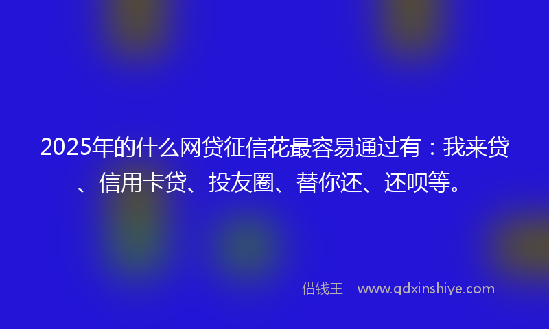 2025年的什么网贷征信花最容易通过有：我来贷、信用卡贷、投友圈、替你还、还呗等。