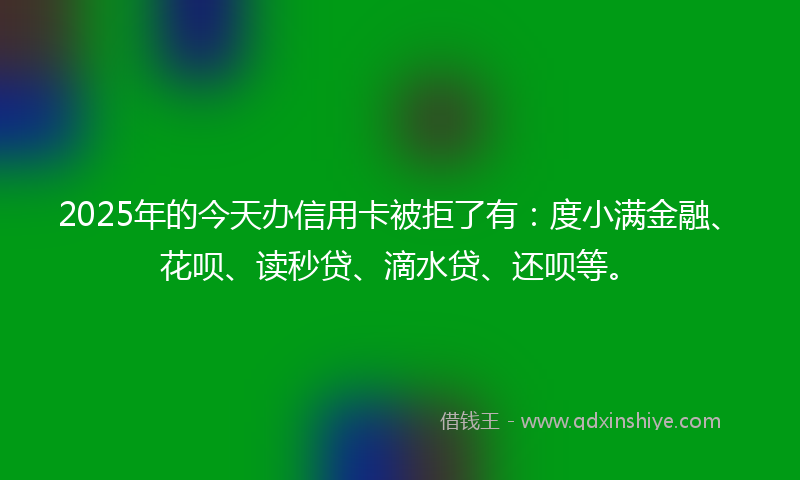 2025年的今天办信用卡被拒了有：度小满金融、花呗、读秒贷、滴水贷、还呗等。