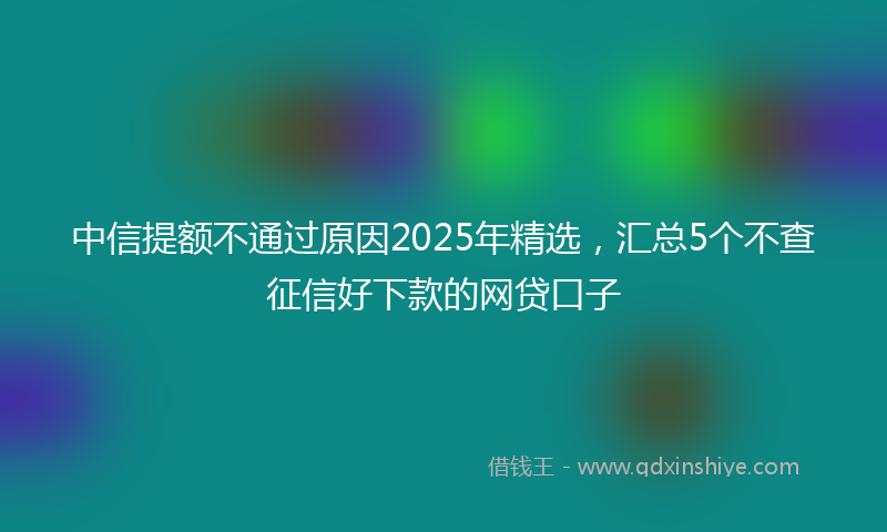中信提额不通过原因2025年精选，汇总5个不查征信好下款的网贷口子