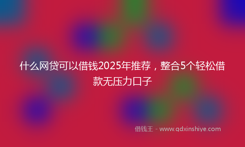 什么网贷可以借钱2025年推荐，整合5个轻松借款无压力口子